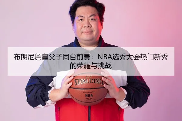 布朗尼詹皇父子同台前景：NBA选秀大会热门新秀的荣耀与挑战