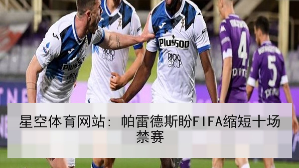 星空体育网站: 帕雷德斯盼FIFA缩短十场禁赛 星空体育网站: 帕雷德斯盼FIFA缩短十场禁赛
